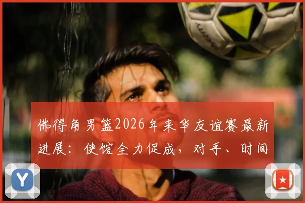 佛得角男篮2026年来华友谊赛最新进展：使馆全力促成，对手、时间及观赛指南前瞻