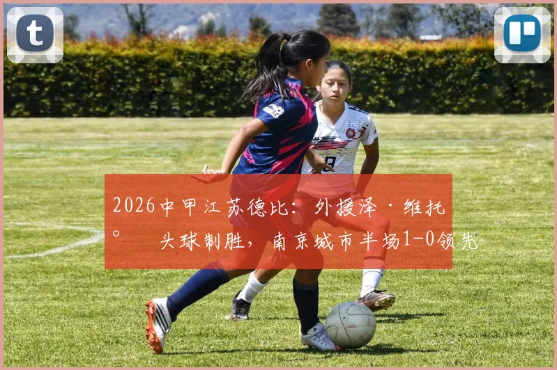 2026中甲江苏德比:外援泽·维托尔头球制胜,南京城市半场1-0领先苏州东吴,附两队近期战绩分析