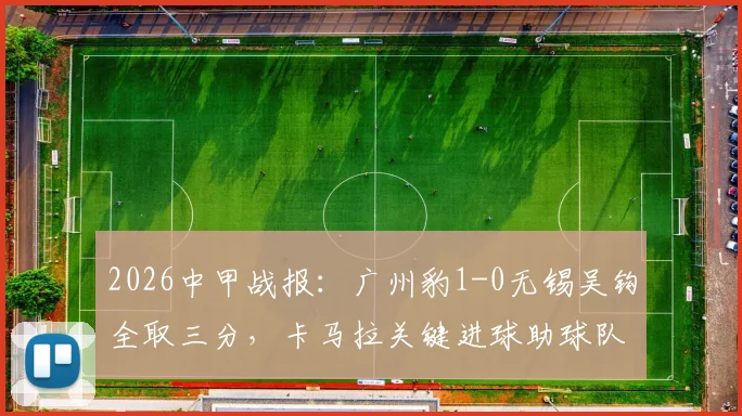 2026中甲战报：广州豹1-0无锡吴钩全取三分，卡马拉关键进球助球队取胜，附最新积分榜分析