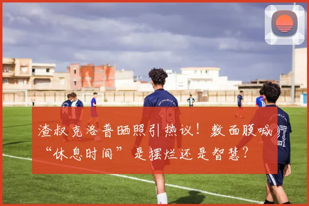 渣叔克洛普晒照引热议！敷面膜喊“休息时间”是摆烂还是智慧？