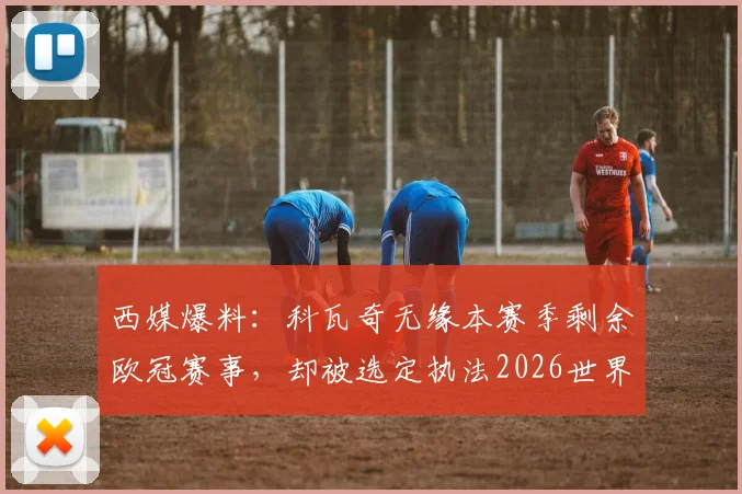 西媒爆料：科瓦奇无缘本赛季剩余欧冠赛事，却被选定执法2026世界杯，背后原因与争议解析