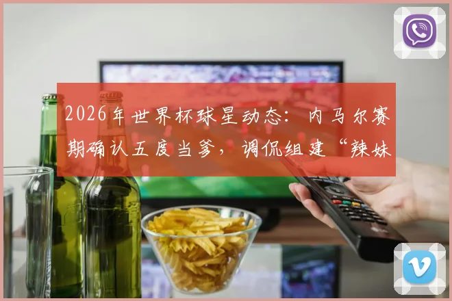2026年世界杯球星动态:内马尔赛期确认五度当爹,调侃组建“辣妹组合”引热议,子女情况梳理