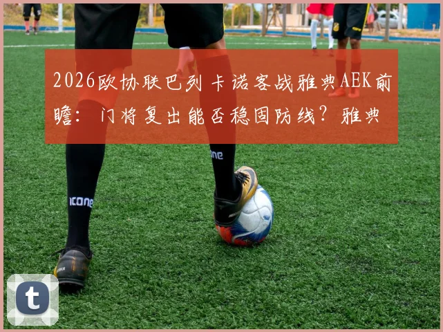 2026欧协联巴列卡诺客战雅典AEK前瞻：门将复出能否稳固防线？雅典以逸待劳优势几何？附历史交锋与出线形势解读