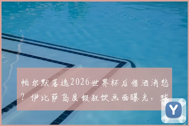 帕尔默落选2026世界杯后借酒消愁?伊比萨岛度假狂饮画面曝光,球员真实心态引关注