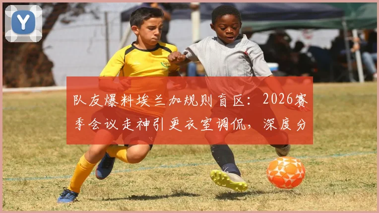 队友爆料埃兰加规则盲区：2026赛季会议走神引更衣室调侃，深度分析其球场表现