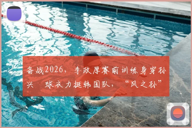 备战2026，李政厚赛前训练身穿孙兴慜球衣力挺韩国队，“风之孙”隔空联动引热议