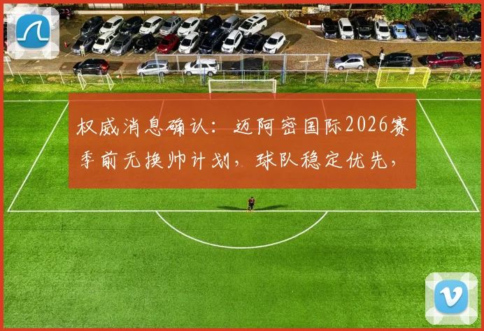 权威消息确认：迈阿密国际2026赛季前无换帅计划，球队稳定优先，梅西领衔阵容未来展望