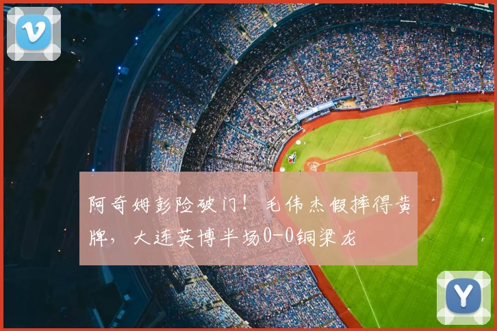 阿奇姆彭险破门！毛伟杰假摔得黄牌，大连英博半场0-0铜梁龙