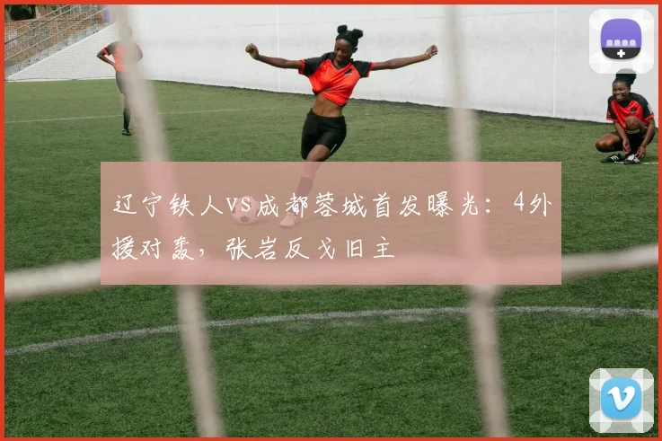辽宁铁人vs成都蓉城首发曝光:4外援对轰,张岩反戈旧主