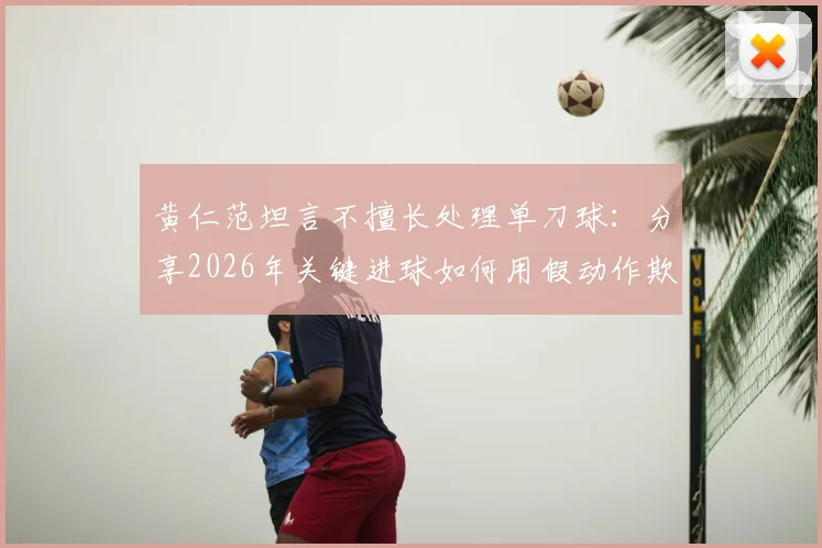 黄仁范坦言不擅长处理单刀球：分享2026年关键进球如何用假动作欺骗门将的实战技巧