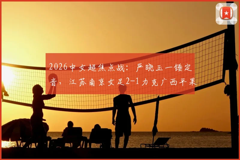 2026中女超焦点战:严晓玉一锤定音,江苏南京女足2-1力克广西平果呗侬,附双方全场数据及进球分析