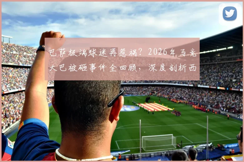 巴萨极端球迷再惹祸？2026年马竞大巴被砸事件全回顾，深度剖析西甲球迷冲突根源与处罚机制