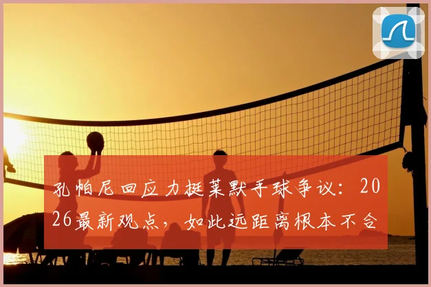 孔帕尼回应力挺莱默手球争议：2026最新观点，如此远距离根本不合理！