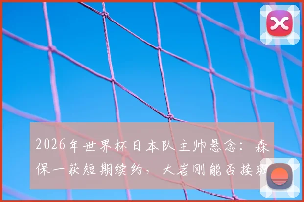 2026年世界杯日本队主帅悬念：森保一获短期续约，大岩刚能否接班存变数