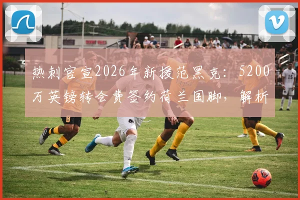 热刺官宣2026年新援范黑克:5200万英镑转会费签约荷兰国脚,解析其技术特点与球队战术适配性