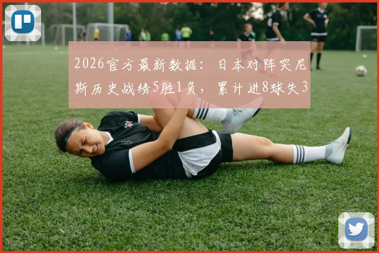 2026官方最新数据：日本对阵突尼斯历史战绩5胜1负，累计进8球失3球全记录与未来展望