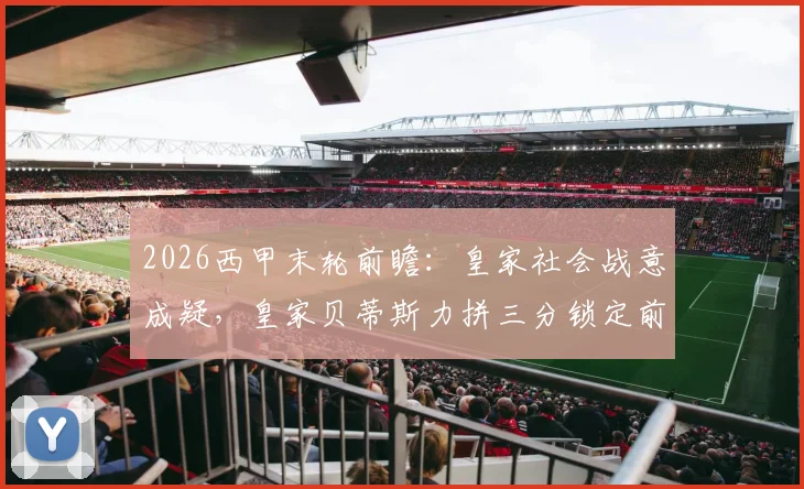2026西甲末轮前瞻:皇家社会战意成疑,皇家贝蒂斯力拼三分锁定前五冲击欧冠,附历史交锋深度解读