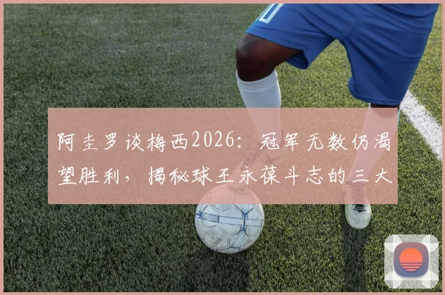 阿圭罗谈梅西2026：冠军无数仍渴望胜利，揭秘球王永葆斗志的三大心态秘诀
