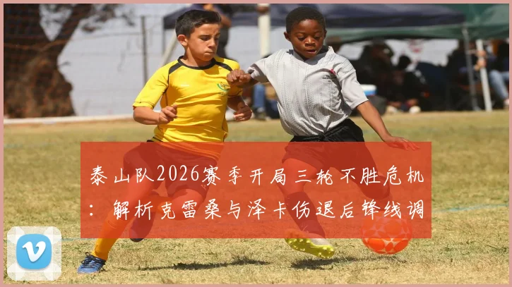泰山队2026赛季开局三轮不胜危机:解析克雷桑与泽卡伤退后锋线调整方案,崔康熙战术面临考验
