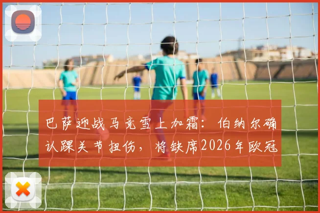 巴萨迎战马竞雪上加霜：伯纳尔确认踝关节扭伤，将缺席2026年欧冠首回合关键战