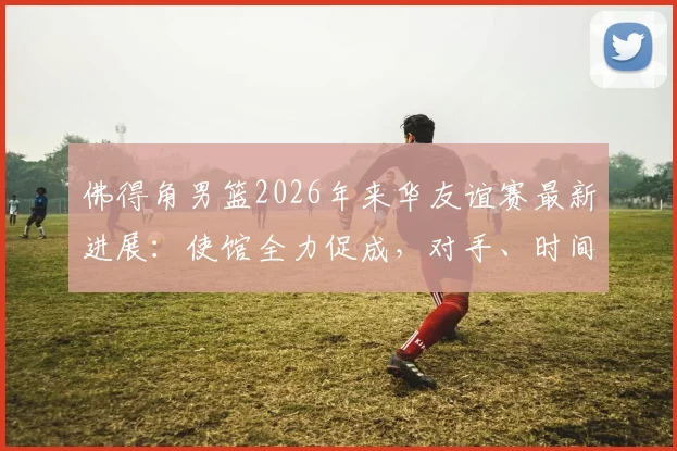 佛得角男篮2026年来华友谊赛最新进展：使馆全力促成，对手、时间及观赛指南前瞻