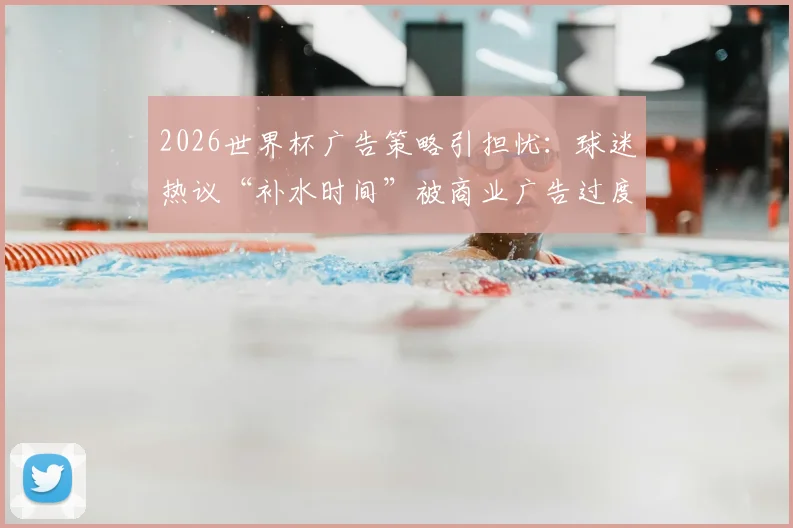 2026世界杯广告策略引担忧：球迷热议“补水时间”被商业广告过度填充，观赛体验如何保障？
