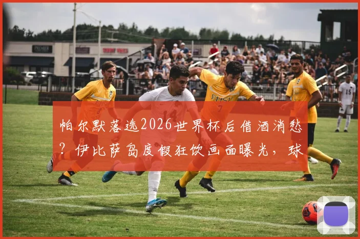 帕尔默落选2026世界杯后借酒消愁？伊比萨岛度假狂饮画面曝光，球员真实心态引关注