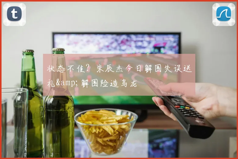 状态不佳？朱辰杰今日解围失误送礼&解围险造乌龙