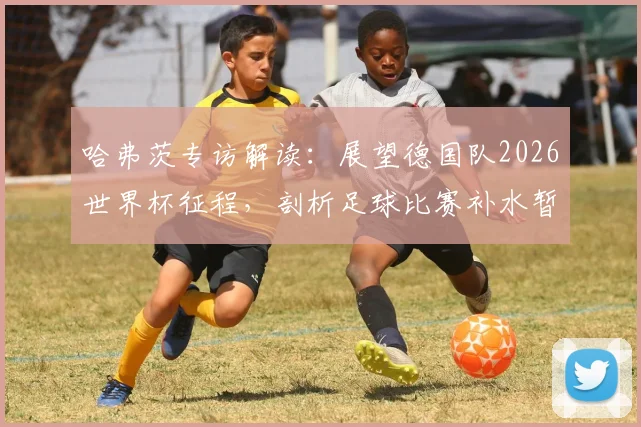 哈弗茨专访解读：展望德国队2026世界杯征程，剖析足球比赛补水暂停对节奏的实际影响