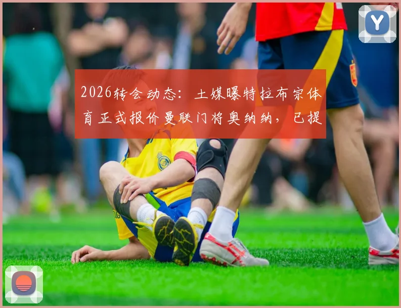 2026转会动态:土媒曝特拉布宗体育正式报价曼联门将奥纳纳,已提供合同细节与薪资