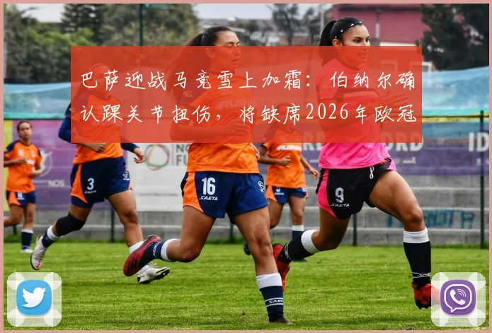 巴萨迎战马竞雪上加霜：伯纳尔确认踝关节扭伤，将缺席2026年欧冠首回合关键战