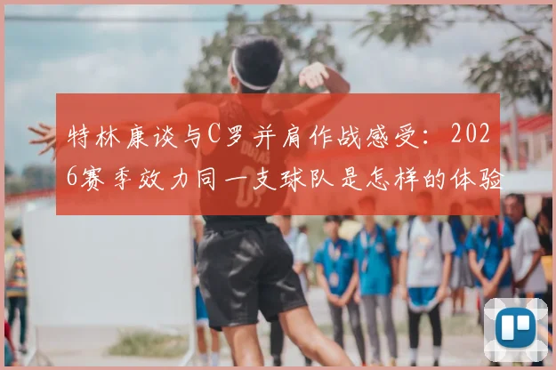 特林康谈与C罗并肩作战感受:2026赛季效力同一支球队是怎样的体验与荣耀