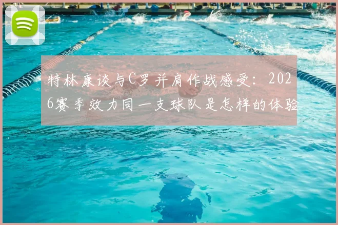 特林康谈与C罗并肩作战感受:2026赛季效力同一支球队是怎样的体验与荣耀