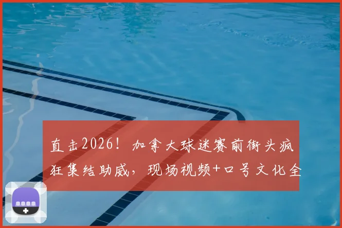 直击2026！加拿大球迷赛前街头疯狂集结助威，现场视频+口号文化全解析