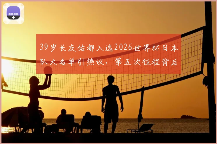 39岁长友佑都入选2026世界杯日本队大名单引热议,第五次征程背后的森保一考量与球队战术需求