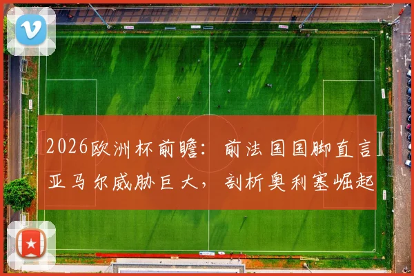 2026欧洲杯前瞻：前法国国脚直言亚马尔威胁巨大，剖析奥利塞崛起之谜与法国队隐忧