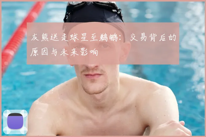 灰熊送走球星至鹈鹕：交易背后的原因与未来影响
