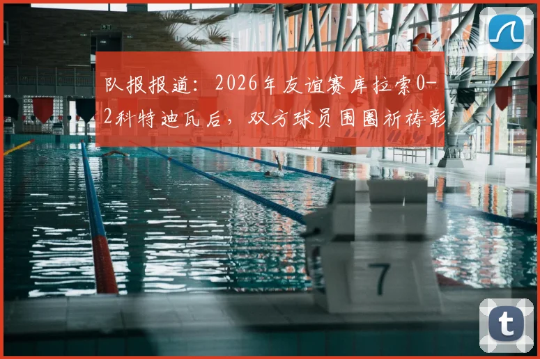 队报报道：2026年友谊赛库拉索0-2科特迪瓦后，双方球员围圈祈祷彰显体育精神