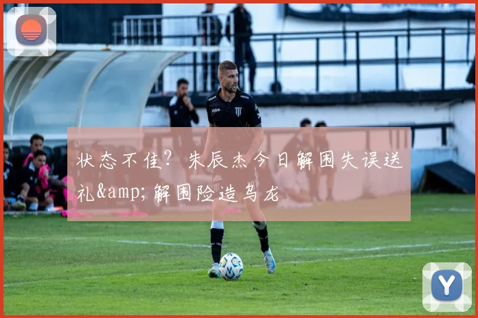 状态不佳？朱辰杰今日解围失误送礼&amp;解围险造乌龙