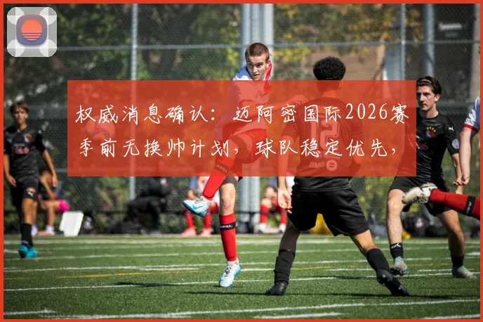权威消息确认：迈阿密国际2026赛季前无换帅计划，球队稳定优先，梅西领衔阵容未来展望