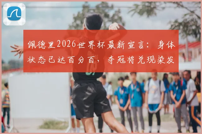 佩德里2026世界杯最新宣言：身体状态已达百分百，夺冠将兑现染发承诺引热议