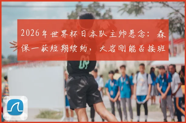 2026年世界杯日本队主帅悬念：森保一获短期续约，大岩刚能否接班存变数