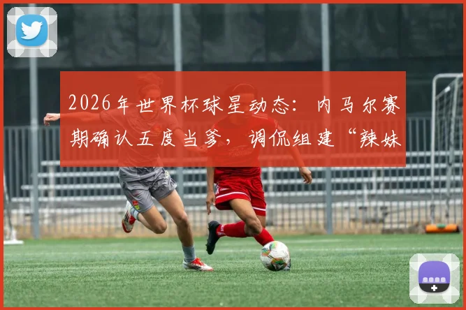 2026年世界杯球星动态：内马尔赛期确认五度当爹，调侃组建“辣妹组合”引热议，子女情况梳理