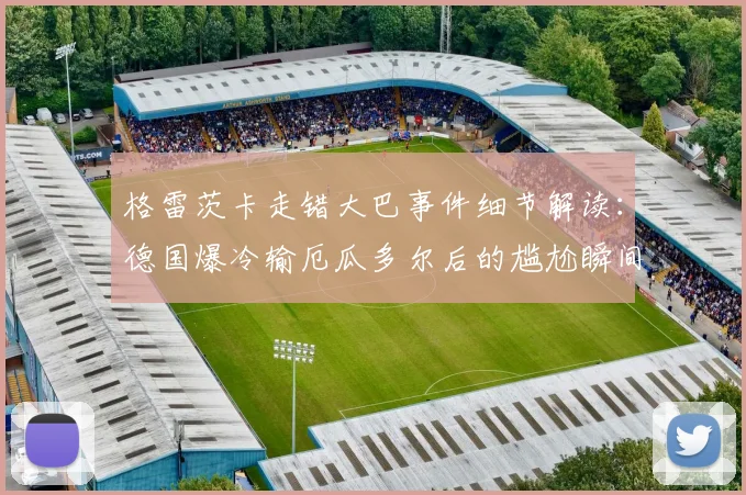 格雷茨卡走错大巴事件细节解读：德国爆冷输厄瓜多尔后的尴尬瞬间，球员赛后行为引发热议