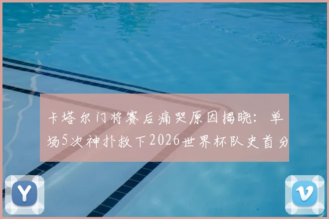 卡塔尔门将赛后痛哭原因揭晓:单场5次神扑救下2026世界杯队史首分,背后故事令人动容