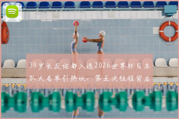 39岁长友佑都入选2026世界杯日本队大名单引热议，第五次征程背后的森保一考量与球队战术需求