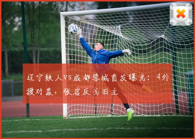 辽宁铁人vs成都蓉城首发曝光：4外援对轰，张岩反戈旧主