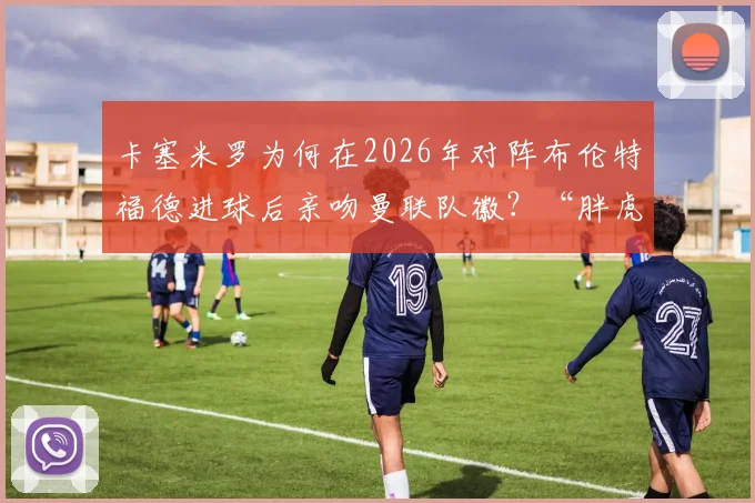 卡塞米罗为何在2026年对阵布伦特福德进球后亲吻曼联队徽？“胖虎”未来去向成球迷热议焦点