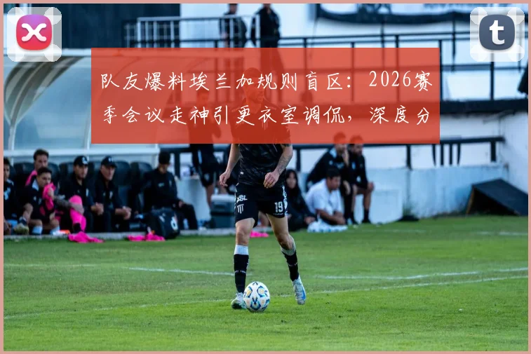 队友爆料埃兰加规则盲区：2026赛季会议走神引更衣室调侃，深度分析其球场表现