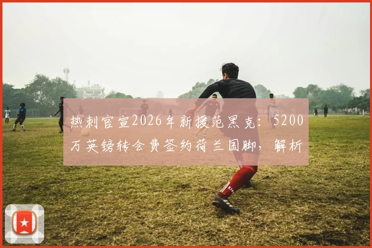 热刺官宣2026年新援范黑克：5200万英镑转会费签约荷兰国脚，解析其技术特点与球队战术适配性